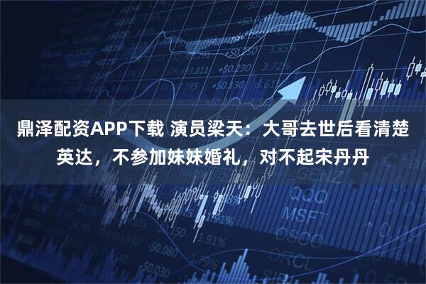 鼎泽配资APP下载 演员梁天：大哥去世后看清楚英达，不参加妹妹婚礼，对不起宋丹丹