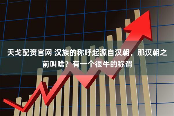 天戈配资官网 汉族的称呼起源自汉朝，那汉朝之前叫啥？有一个很牛的称谓